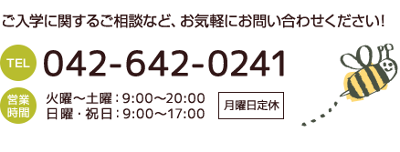ご入学に関するご相談など、お気軽にお問い合わせください！TEL 042-642-0241 営業時間 火曜～土曜：9:00～20:00 日曜・祝日：9:00～17:00 月曜日定休