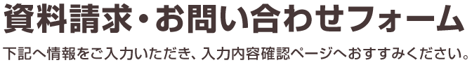 資料請求・お問い合わせフォーム 下記へ情報をご入力いただき、入力内容確認ページへおすすみください。